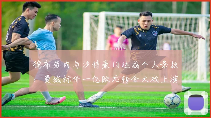 德布劳内与沙特豪门达成个人条款，曼城标价一亿欧元转会大戏上演