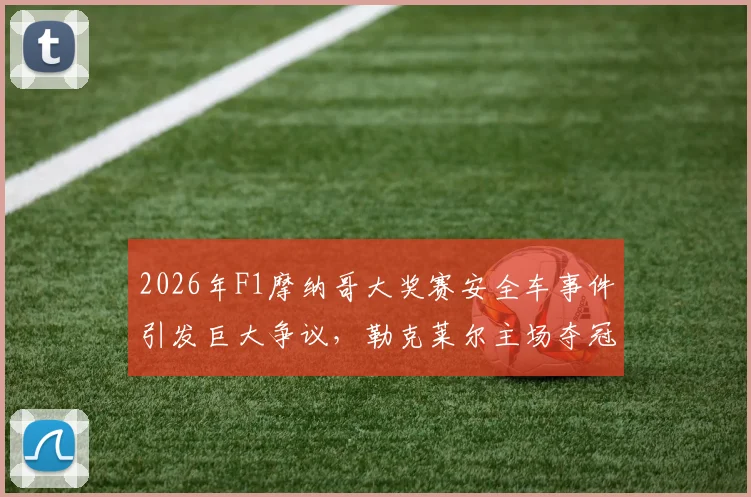 2026年F1摩纳哥大奖赛安全车事件引发巨大争议，勒克莱尔主场夺冠涉嫌违规操作