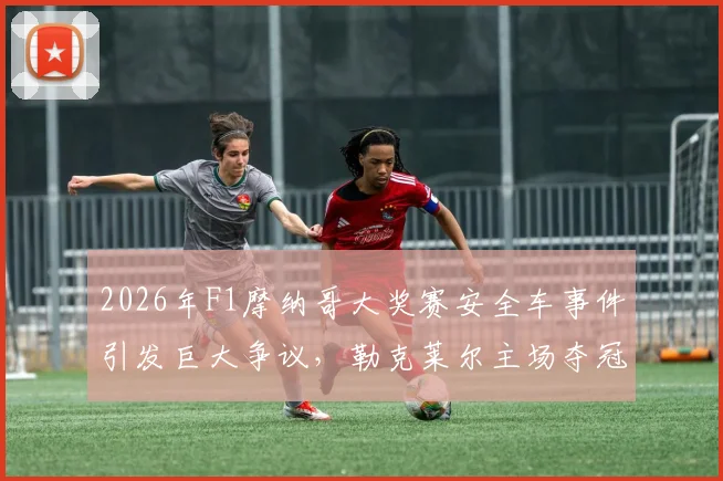 2026年F1摩纳哥大奖赛安全车事件引发巨大争议，勒克莱尔主场夺冠涉嫌违规操作