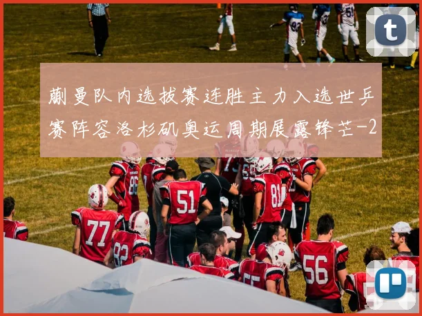 蒯曼队内选拔赛连胜主力入选世乒赛阵容洛杉矶奥运周期展露锋芒