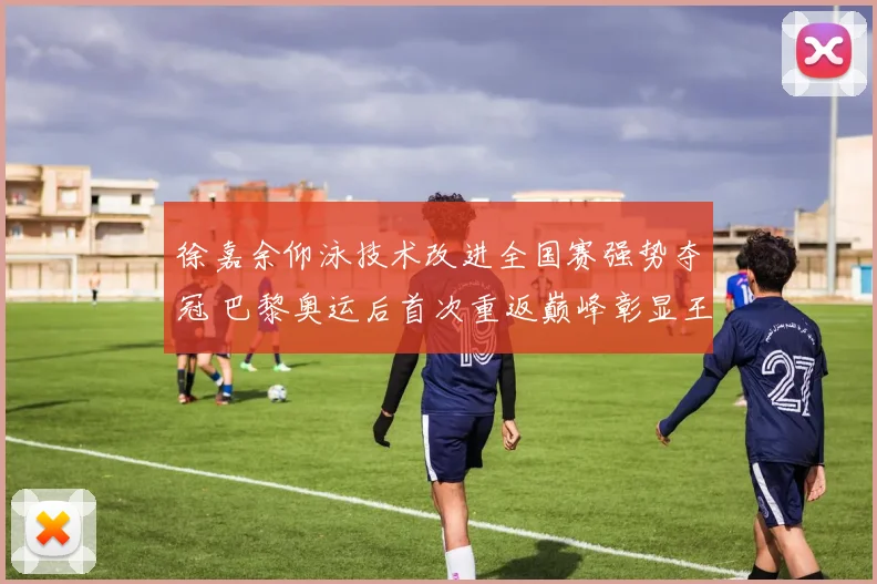 徐嘉余仰泳技术改进全国赛强势夺冠 巴黎奥运后首次重返巅峰彰显王者复苏