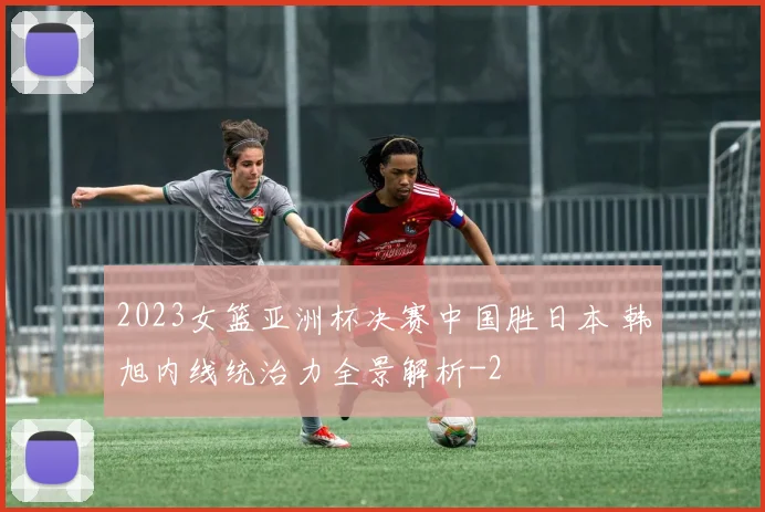 2023女篮亚洲杯决赛中国胜日本 韩旭内线统治力全景解析