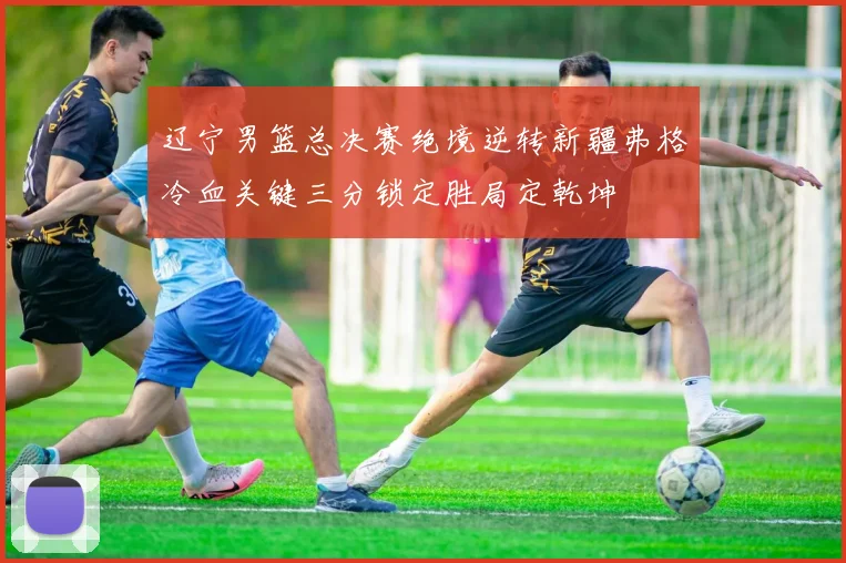 辽宁男篮总决赛绝境逆转新疆弗格冷血关键三分锁定胜局定乾坤
