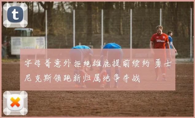 字母哥意外拒绝雄鹿提前续约 勇士尼克斯领跑新归属地争夺战