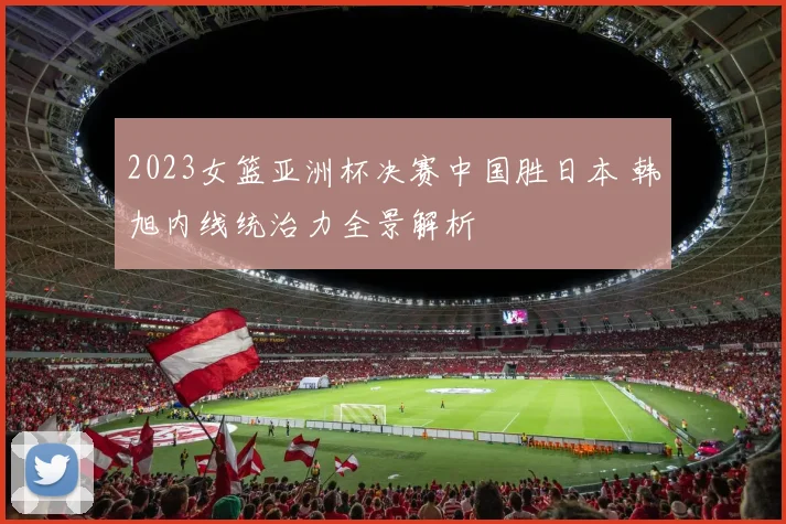 2023女篮亚洲杯决赛中国胜日本 韩旭内线统治力全景解析