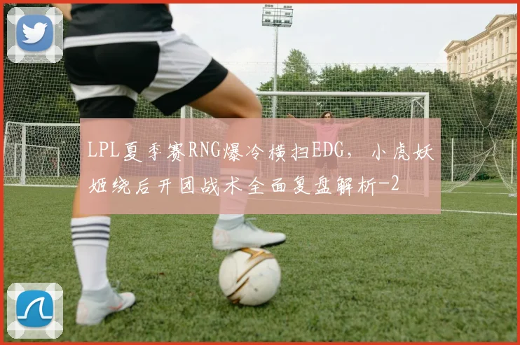 LPL夏季赛RNG爆冷横扫EDG，小虎妖姬绕后开团战术全面复盘解析