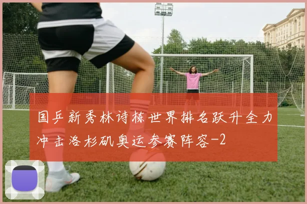国乒新秀林诗栋世界排名跃升全力冲击洛杉矶奥运参赛阵容