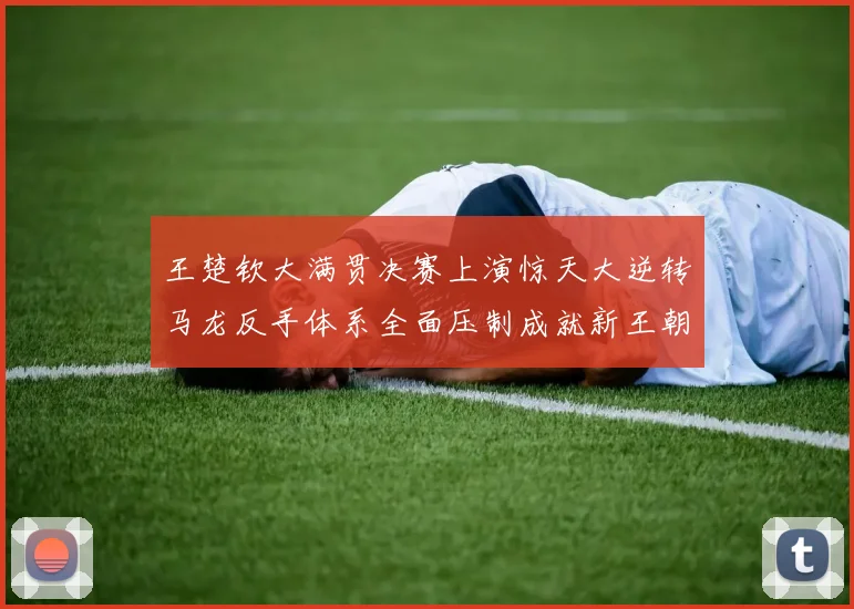 王楚钦大满贯决赛上演惊天大逆转马龙反手体系全面压制成就新王朝