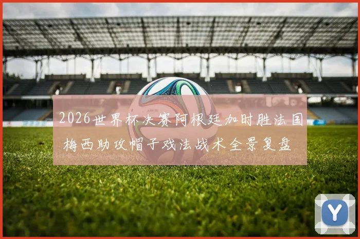 2026世界杯决赛阿根廷加时胜法国 梅西助攻帽子戏法战术全景复盘