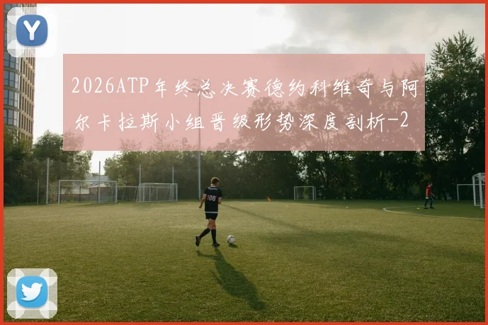 2026ATP年终总决赛德约科维奇与阿尔卡拉斯小组晋级形势深度剖析