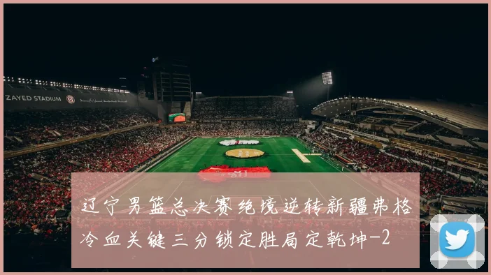 辽宁男篮总决赛绝境逆转新疆弗格冷血关键三分锁定胜局定乾坤